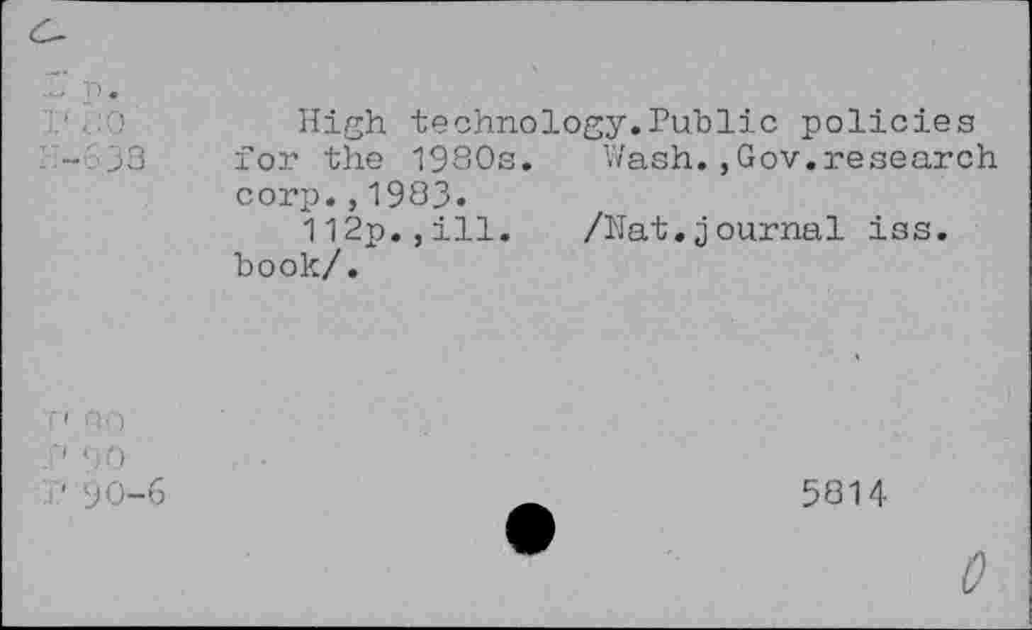 ﻿638
High technology.Public policies for the 1980s. Wash.,Gov.research corp.,1983.
112p.,ill. /Nat.journal iss. book/.
•' PH
90
■' 90-6
5814
t?